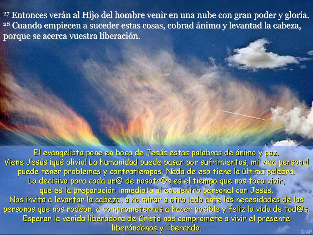 27 Entonces verán al Hijo del hombre venir en una nube con gran poder y gloria. 28 Cuando empiecen a suceder estas cosas, cobrad ánimo y levantad la cabeza, porque se acerca vuestra liberación.