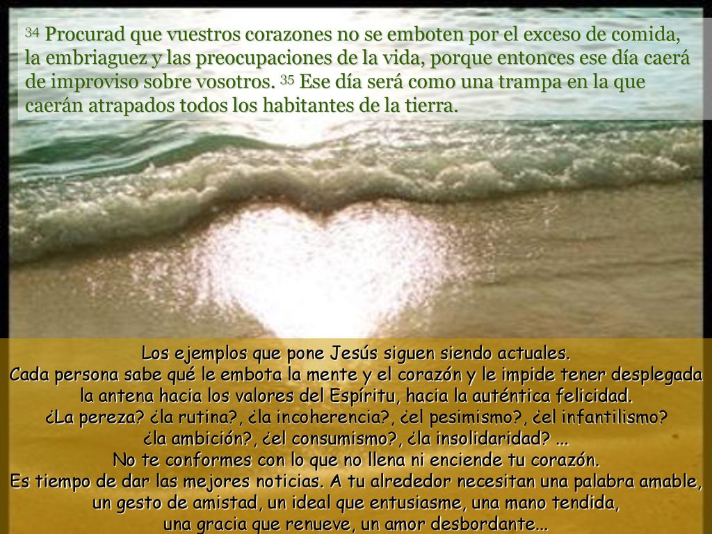 34 Procurad que vuestros corazones no se emboten por el exceso de comida, la embriaguez y las preocupaciones de la vida, porque entonces ese día caerá de improviso sobre vosotros. 35 Ese día será como una trampa en la que caerán atrapados todos los habitantes de la tierra.