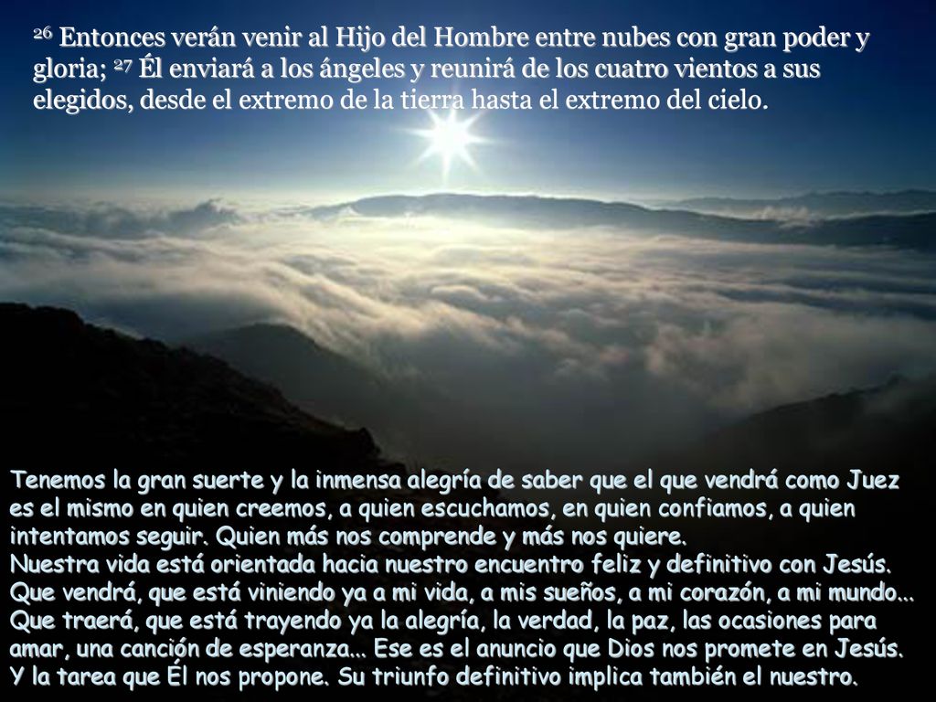 26 Entonces verán venir al Hijo del Hombre entre nubes con gran poder y gloria; 27 Él enviará a los ángeles y reunirá de los cuatro vientos a sus elegidos, desde el extremo de la tierra hasta el extremo del cielo.