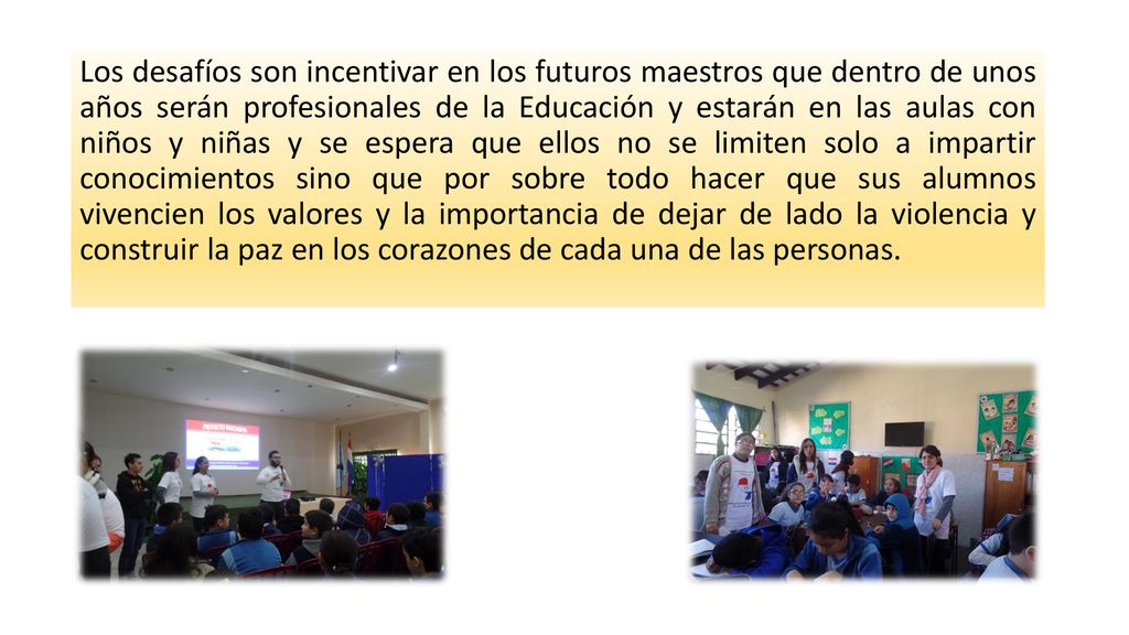 Los desafíos son incentivar en los futuros maestros que dentro de unos años serán profesionales de la Educación y estarán en las aulas con niños y niñas y se espera que ellos no se limiten solo a impartir conocimientos sino que por sobre todo hacer que sus alumnos vivencien los valores y la importancia de dejar de lado la violencia y construir la paz en los corazones de cada una de las personas.