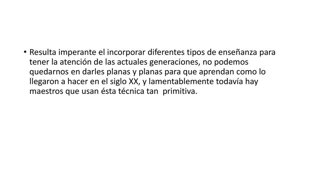 Resulta imperante el incorporar diferentes tipos de enseñanza para tener la atención de las actuales generaciones, no podemos quedarnos en darles planas y planas para que aprendan como lo llegaron a hacer en el siglo XX, y lamentablemente todavía hay maestros que usan ésta técnica tan primitiva.