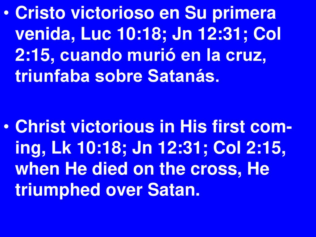 Cristo victorioso en Su primera venida, Luc 10:18; Jn 12:31; Col 2:15, cuando murió en la cruz, triunfaba sobre Satanás.