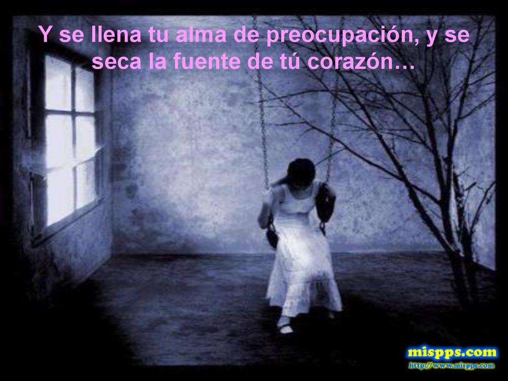 Y se llena tu alma de preocupación, y se seca la fuente de tú corazón…