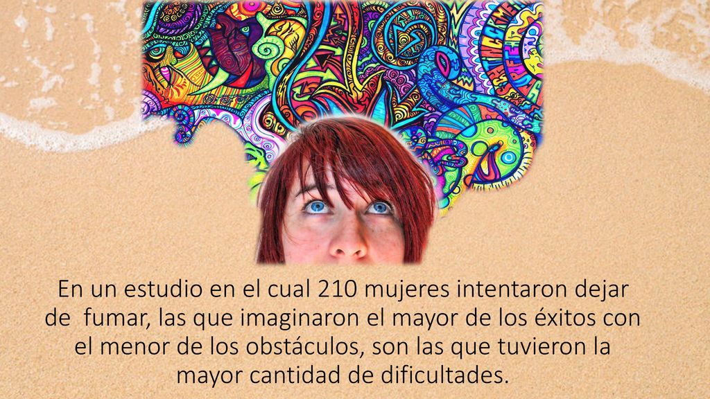 En un estudio en el cual 210 mujeres intentaron dejar de fumar, las que imaginaron el mayor de los éxitos con el menor de los obstáculos, son las que tuvieron la mayor cantidad de dificultades.