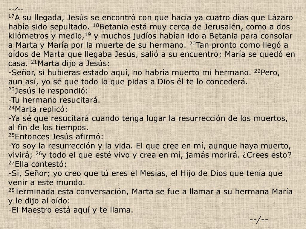 --/-- 17A su llegada, Jesús se encontró con que hacía ya cuatro días que Lázaro había sido sepultado. 18Betania está muy cerca de Jerusalén, como a dos kilómetros y medio,19 y muchos judíos habían ido a Betania para consolar a Marta y María por la muerte de su hermano. 20Tan pronto como llegó a oídos de Marta que llegaba Jesús, salió a su encuentro; María se quedó en casa. 21Marta dijo a Jesús: -Señor, si hubieras estado aquí, no habría muerto mi hermano. 22Pero, aun así, yo sé que todo lo que pidas a Dios él te lo concederá. 23Jesús le respondió: -Tu hermano resucitará. 24Marta replicó: -Ya sé que resucitará cuando tenga lugar la resurrección de los muertos, al fin de los tiempos.
