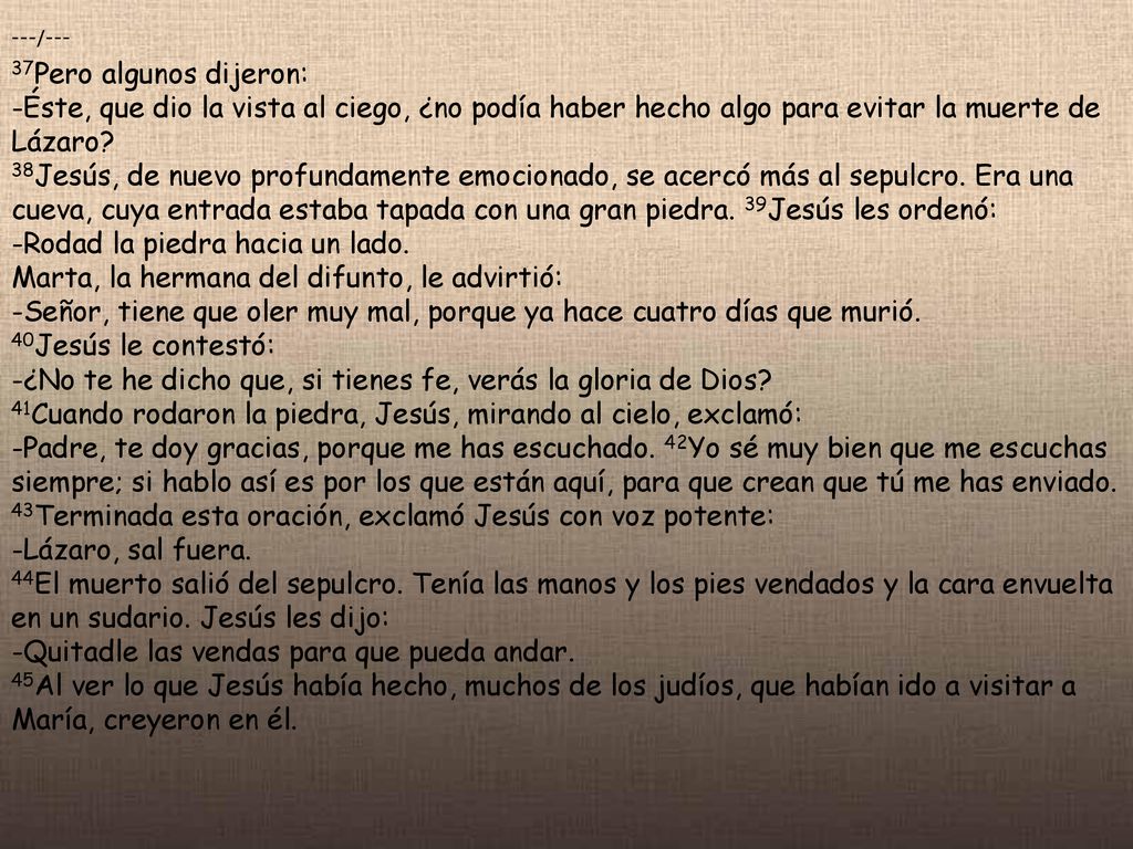 ---/--- 37Pero algunos dijeron: -Éste, que dio la vista al ciego, ¿no podía haber hecho algo para evitar la muerte de Lázaro 38Jesús, de nuevo profundamente emocionado, se acercó más al sepulcro. Era una cueva, cuya entrada estaba tapada con una gran piedra. 39Jesús les ordenó: -Rodad la piedra hacia un lado. Marta, la hermana del difunto, le advirtió: -Señor, tiene que oler muy mal, porque ya hace cuatro días que murió. 40Jesús le contestó: