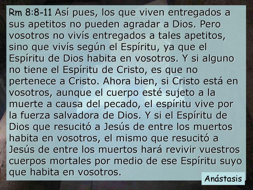 Rm 8:8-11 Así pues, los que viven entregados a sus apetitos no pueden agradar a Dios. Pero vosotros no vivís entregados a tales apetitos, sino que vivís según el Espíritu, ya que el Espíritu de Dios habita en vosotros. Y si alguno no tiene el Espíritu de Cristo, es que no pertenece a Cristo. Ahora bien, si Cristo está en vosotros, aunque el cuerpo esté sujeto a la muerte a causa del pecado, el espíritu vive por la fuerza salvadora de Dios. Y si el Espíritu de Dios que resucitó a Jesús de entre los muertos habita en vosotros, el mismo que resucitó a Jesús de entre los muertos hará revivir vuestros cuerpos mortales por medio de ese Espíritu suyo que habita en vosotros.