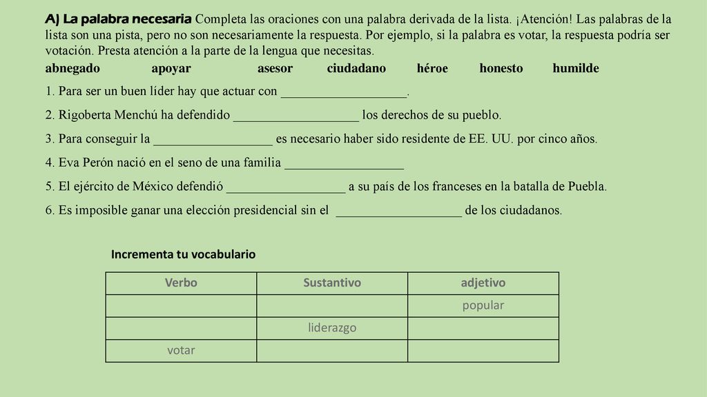A) La palabra necesaria Completa las oraciones con una palabra derivada de la lista. ¡Atención! Las palabras de la lista son una pista, pero no son necesariamente la respuesta. Por ejemplo, si la palabra es votar, la respuesta podría ser votación. Presta atención a la parte de la lengua que necesitas.