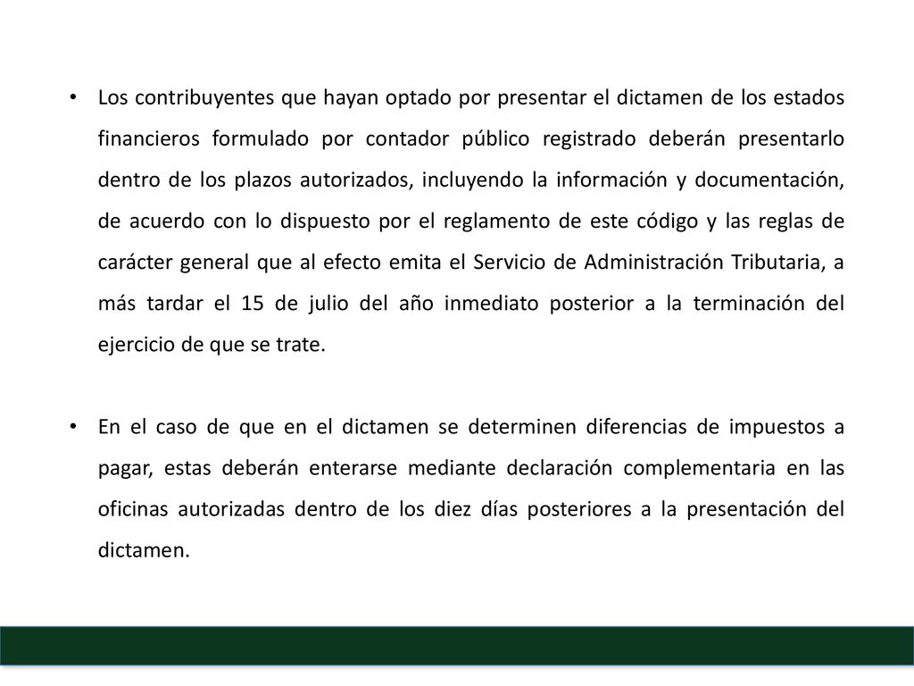 Los contribuyentes que hayan optado por presentar el dictamen de los estados financieros formulado por contador público registrado deberán presentarlo dentro de los plazos autorizados, incluyendo la información y documentación, de acuerdo con lo dispuesto por el reglamento de este código y las reglas de carácter general que al efecto emita el Servicio de Administración Tributaria, a más tardar el 15 de julio del año inmediato posterior a la terminación del ejercicio de que se trate.