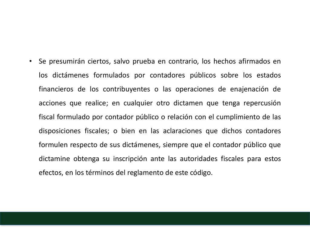 Se presumirán ciertos, salvo prueba en contrario, los hechos afirmados en los dictámenes formulados por contadores públicos sobre los estados financieros de los contribuyentes o las operaciones de enajenación de acciones que realice; en cualquier otro dictamen que tenga repercusión fiscal formulado por contador público o relación con el cumplimiento de las disposiciones fiscales; o bien en las aclaraciones que dichos contadores formulen respecto de sus dictámenes, siempre que el contador público que dictamine obtenga su inscripción ante las autoridades fiscales para estos efectos, en los términos del reglamento de este código.