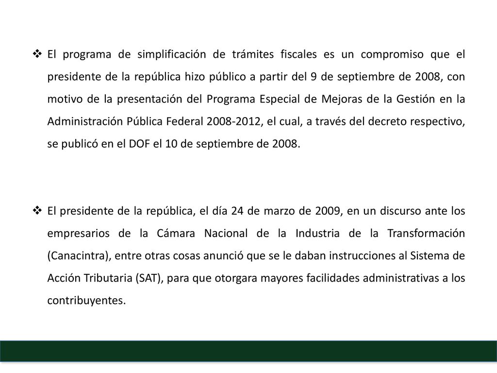 El programa de simplificación de trámites fiscales es un compromiso que el presidente de la república hizo público a partir del 9 de septiembre de 2008, con motivo de la presentación del Programa Especial de Mejoras de la Gestión en la Administración Pública Federal , el cual, a través del decreto respectivo, se publicó en el DOF el 10 de septiembre de 2008.