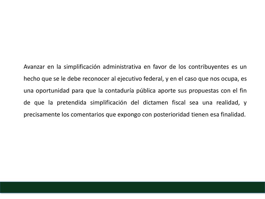 Avanzar en la simplificación administrativa en favor de los contribuyentes es un hecho que se le debe reconocer al ejecutivo federal, y en el caso que nos ocupa, es una oportunidad para que la contaduría pública aporte sus propuestas con el fin de que la pretendida simplificación del dictamen fiscal sea una realidad, y precisamente los comentarios que expongo con posterioridad tienen esa finalidad.