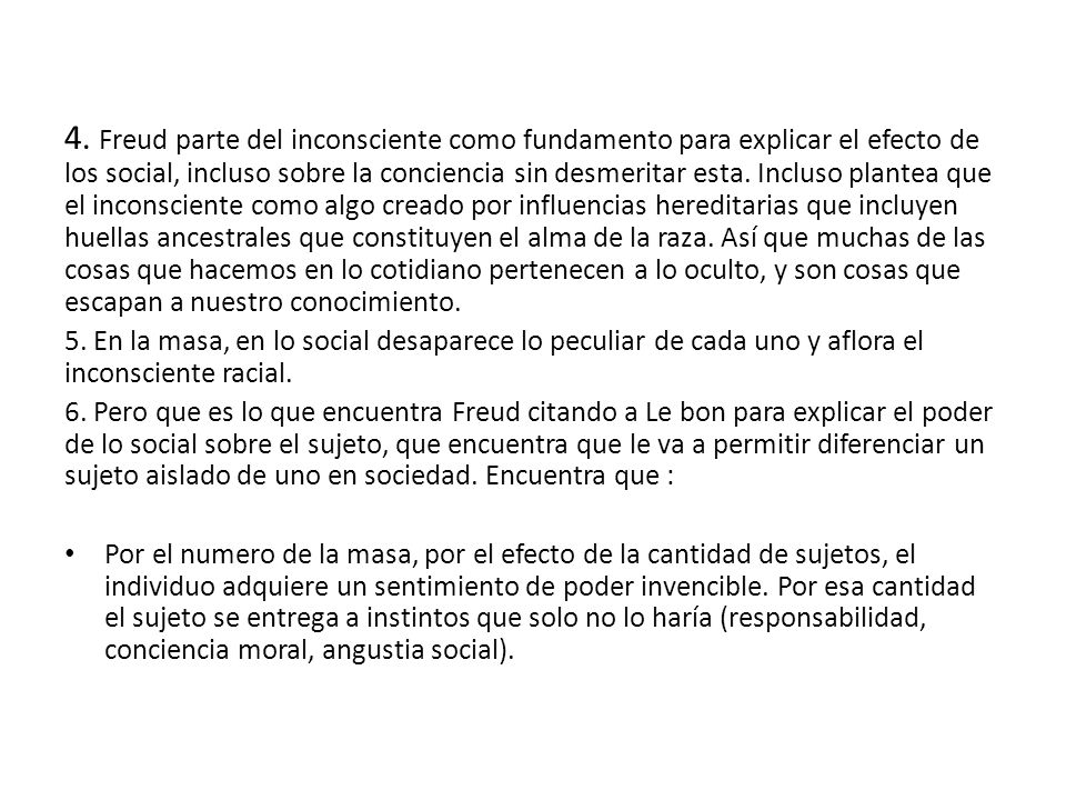 4. Freud parte del inconsciente como fundamento para explicar el efecto de los social, incluso sobre la conciencia sin desmeritar esta. Incluso plantea que el inconsciente como algo creado por influencias hereditarias que incluyen huellas ancestrales que constituyen el alma de la raza. Así que muchas de las cosas que hacemos en lo cotidiano pertenecen a lo oculto, y son cosas que escapan a nuestro conocimiento.