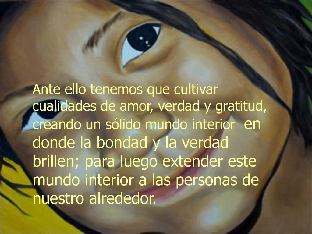 Ante ello tenemos que cultivar cualidades de amor, verdad y gratitud, creando un sólido mundo interior en donde la bondad y la verdad brillen; para luego extender este mundo interior a las personas de nuestro alrededor.