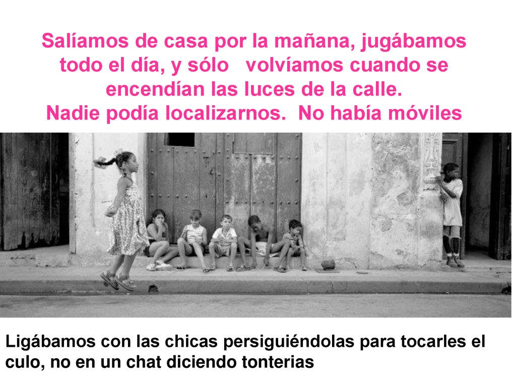 Salíamos de casa por la mañana, jugábamos todo el día, y sólo volvíamos cuando se encendían las luces de la calle. Nadie podía localizarnos. No había móviles