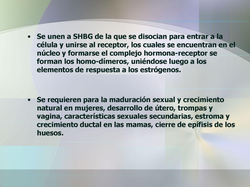 Se unen a SHBG de la que se disocian para entrar a la célula y unirse al receptor, los cuales se encuentran en el núcleo y formarse el complejo hormona-receptor se forman los homo-dímeros, uniéndose luego a los elementos de respuesta a los estrógenos.