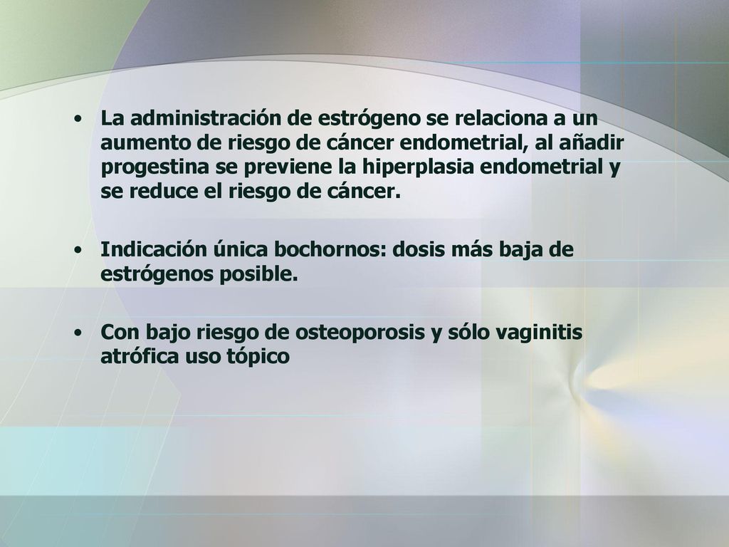 La administración de estrógeno se relaciona a un aumento de riesgo de cáncer endometrial, al añadir progestina se previene la hiperplasia endometrial y se reduce el riesgo de cáncer.