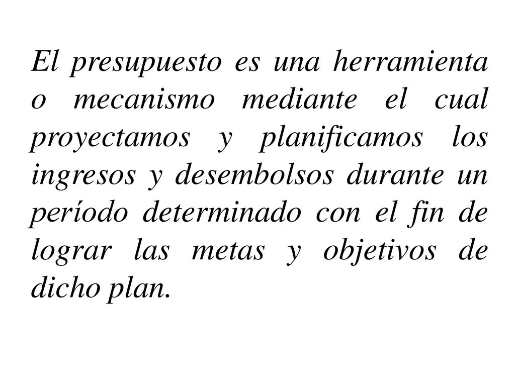 El presupuesto es una herramienta o mecanismo mediante el cual proyectamos y planificamos los ingresos y desembolsos durante un período determinado con el fin de lograr las metas y objetivos de dicho plan.