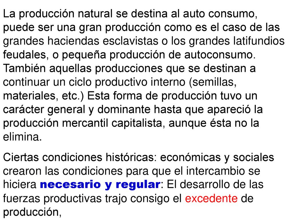 La producción natural se destina al auto consumo, puede ser una gran producción como es el caso de las grandes haciendas esclavistas o los grandes latifundios feudales, o pequeña producción de autoconsumo. También aquellas producciones que se destinan a continuar un ciclo productivo interno (semillas, materiales, etc.) Esta forma de producción tuvo un carácter general y dominante hasta que apareció la producción mercantil capitalista, aunque ésta no la elimina.