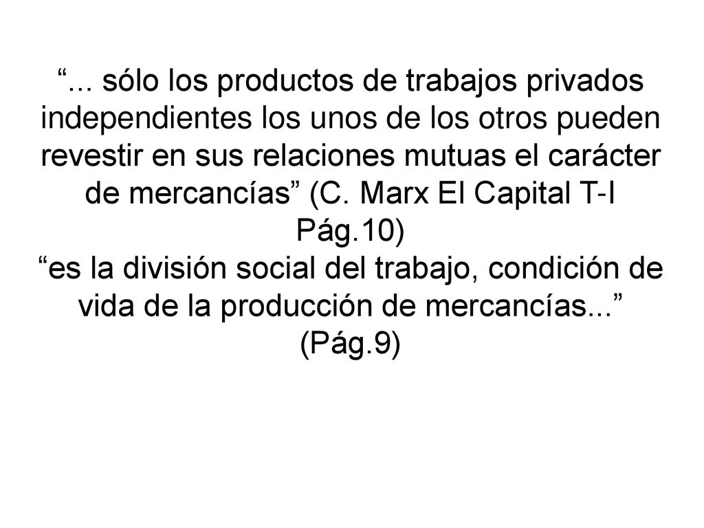 ... sólo los productos de trabajos privados independientes los unos de los otros pueden revestir en sus relaciones mutuas el carácter de mercancías (C. Marx El Capital T-I Pág.10)
