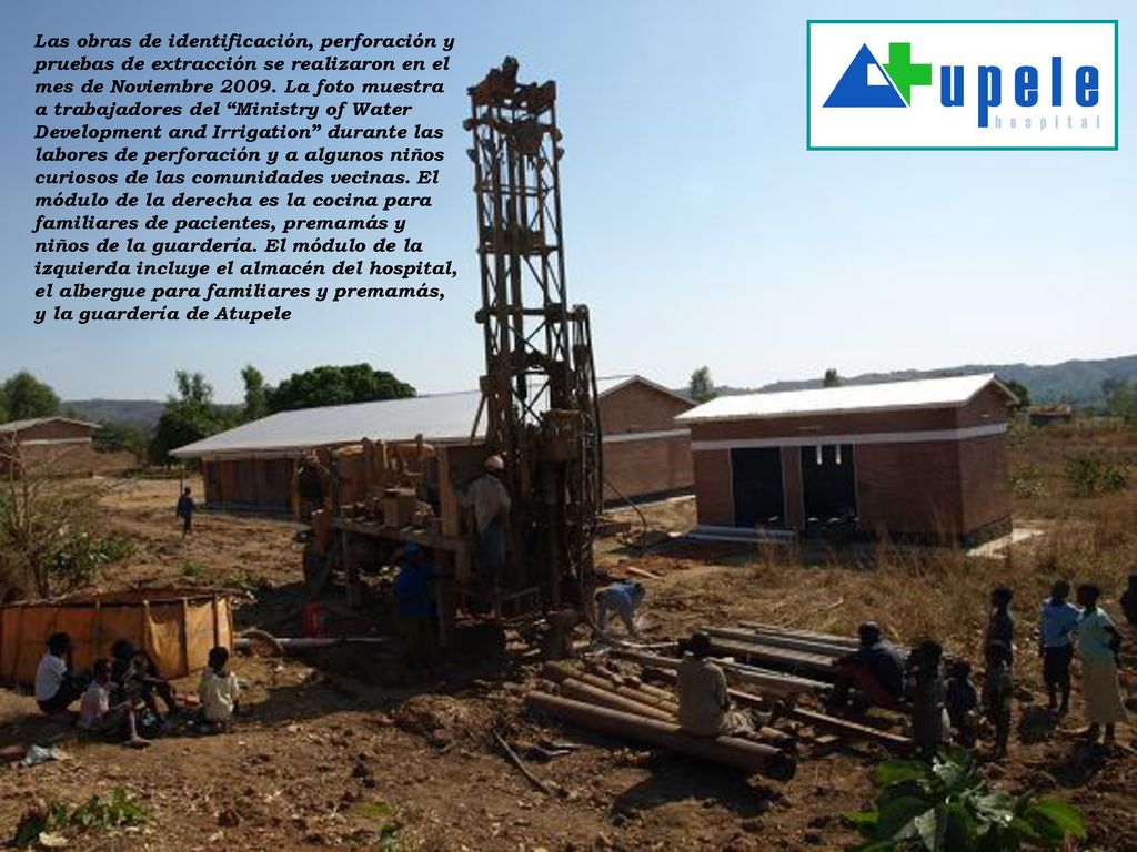 Las obras de identificación, perforación y pruebas de extracción se realizaron en el mes de Noviembre La foto muestra a trabajadores del Ministry of Water Development and Irrigation durante las labores de perforación y a algunos niños curiosos de las comunidades vecinas. El módulo de la derecha es la cocina para familiares de pacientes, premamás y niños de la guardería. El módulo de la izquierda incluye el almacén del hospital, el albergue para familiares y premamás, y la guardería de Atupele