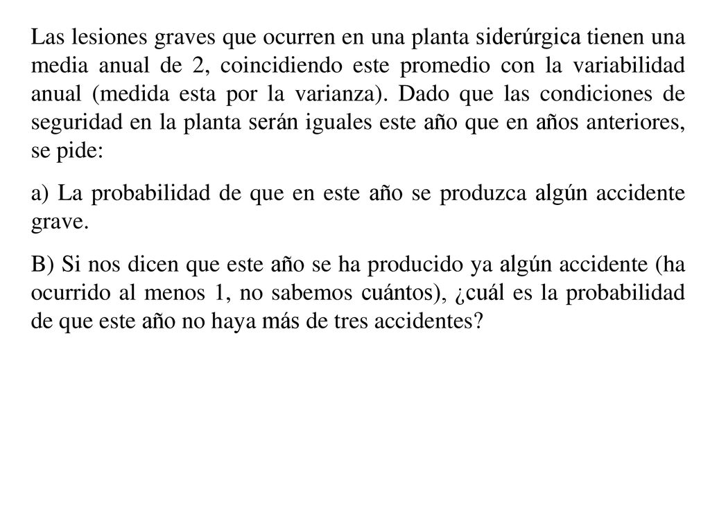 Las lesiones graves que ocurren en una planta siderúrgica tienen una media anual de 2, coincidiendo este promedio con la variabilidad anual (medida esta por la varianza). Dado que las condiciones de seguridad en la planta serán iguales este año que en años anteriores, se pide: