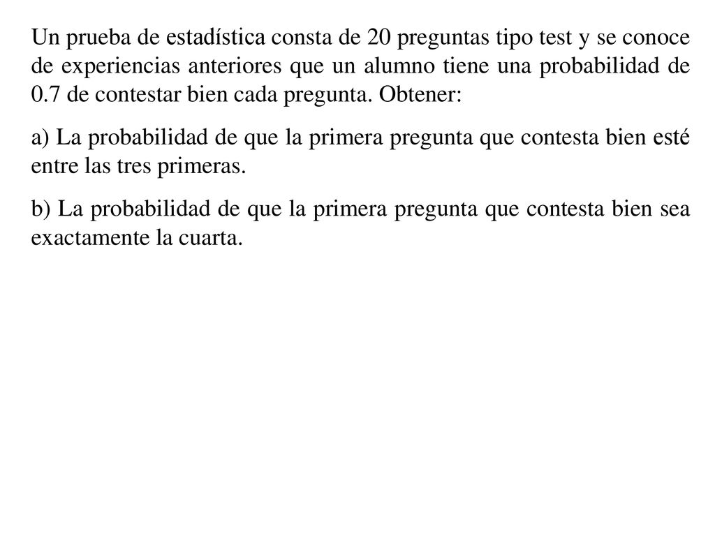 Un prueba de estadística consta de 20 preguntas tipo test y se conoce de experiencias anteriores que un alumno tiene una probabilidad de 0.7 de contestar bien cada pregunta. Obtener: