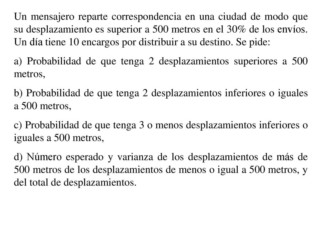 Un mensajero reparte correspondencia en una ciudad de modo que su desplazamiento es superior a 500 metros en el 30% de los envíos. Un día tiene 10 encargos por distribuir a su destino. Se pide: