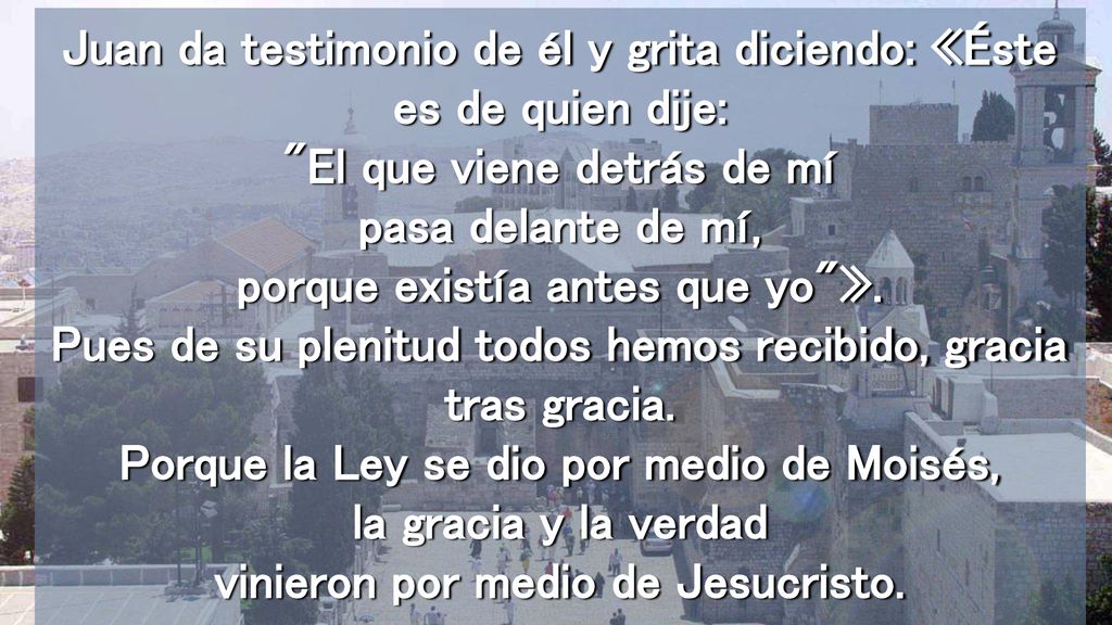 Juan da testimonio de él y grita diciendo: «Éste es de quien dije: El que viene detrás de mí pasa delante de mí, porque existía antes que yo ».