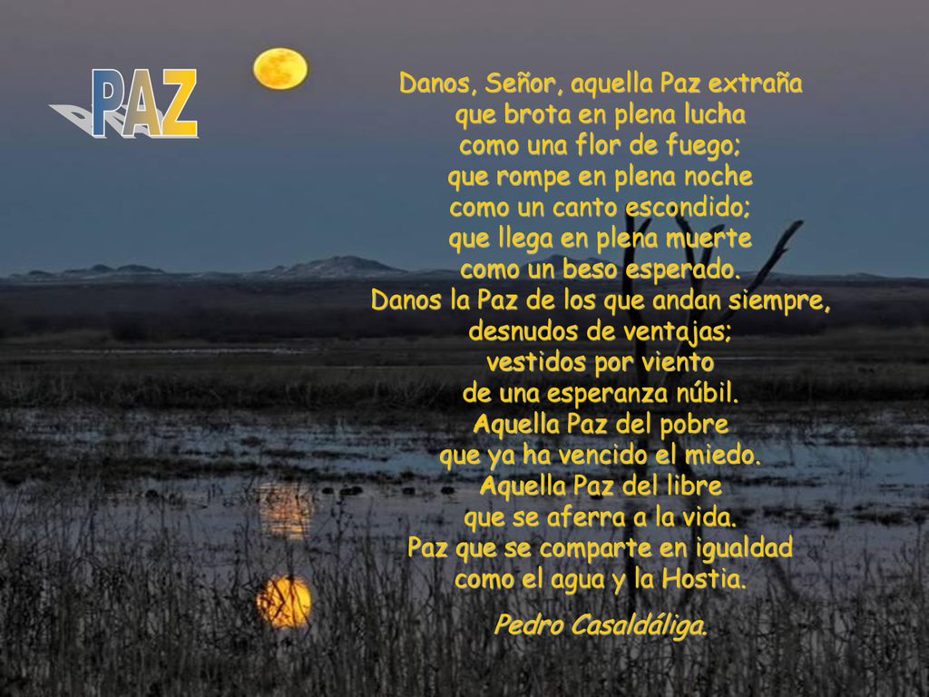 Danos, Señor, aquella Paz extraña que brota en plena lucha como una flor de fuego; que rompe en plena noche como un canto escondido; que llega en plena muerte como un beso esperado. Danos la Paz de los que andan siempre, desnudos de ventajas; vestidos por viento de una esperanza núbil. Aquella Paz del pobre que ya ha vencido el miedo. Aquella Paz del libre que se aferra a la vida. Paz que se comparte en igualdad como el agua y la Hostia.