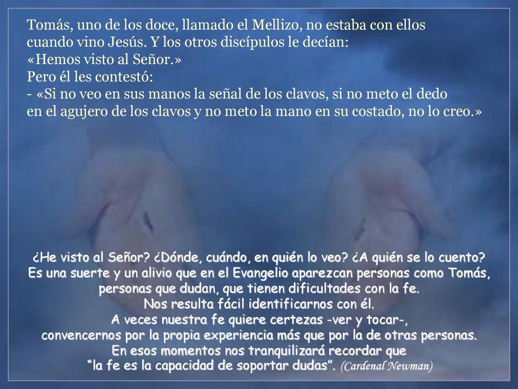 Tomás, uno de los doce, llamado el Mellizo, no estaba con ellos cuando vino Jesús. Y los otros discípulos le decían: «Hemos visto al Señor.» Pero él les contestó: - «Si no veo en sus manos la señal de los clavos, si no meto el dedo en el agujero de los clavos y no meto la mano en su costado, no lo creo.»