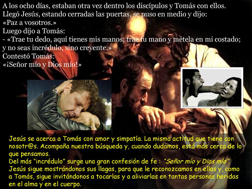 A los ocho días, estaban otra vez dentro los discípulos y Tomás con ellos. Llegó Jesús, estando cerradas las puertas, se puso en medio y dijo: «Paz a vosotros.» Luego dijo a Tomás: - «Trae tu dedo, aquí tienes mis manos; trae tu mano y métela en mi costado; y no seas incrédulo, sino creyente.» Contestó Tomás: «¡Señor mío y Dios mío!»