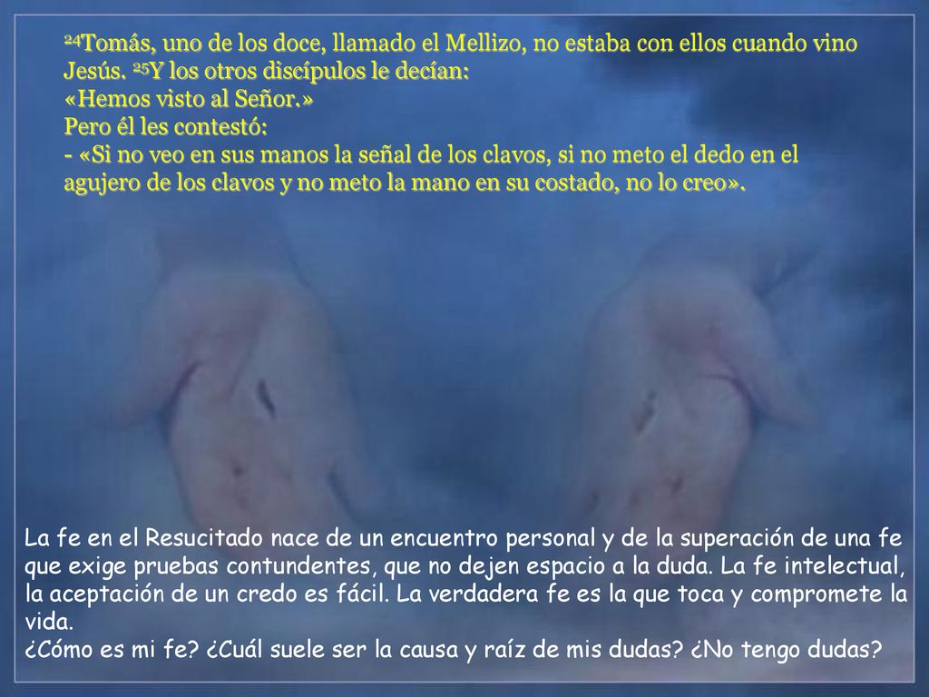 24Tomás, uno de los doce, llamado el Mellizo, no estaba con ellos cuando vino Jesús. 25Y los otros discípulos le decían: «Hemos visto al Señor.» Pero él les contestó: - «Si no veo en sus manos la señal de los clavos, si no meto el dedo en el agujero de los clavos y no meto la mano en su costado, no lo creo».