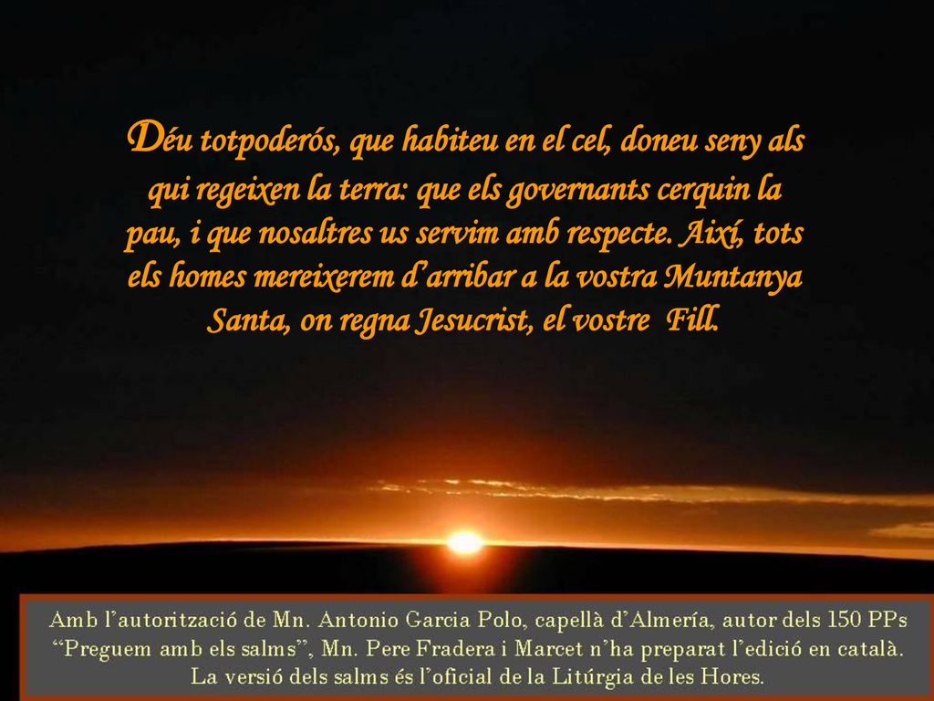 Déu totpoderós, que habiteu en el cel, doneu seny als qui regeixen la terra: que els governants cerquin la pau, i que nosaltres us servim amb respecte.