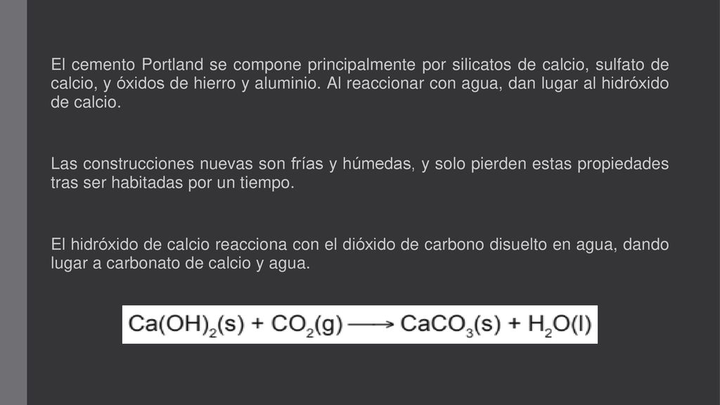 El cemento Portland se compone principalmente por silicatos de calcio, sulfato de calcio, y óxidos de hierro y aluminio. Al reaccionar con agua, dan lugar al hidróxido de calcio.