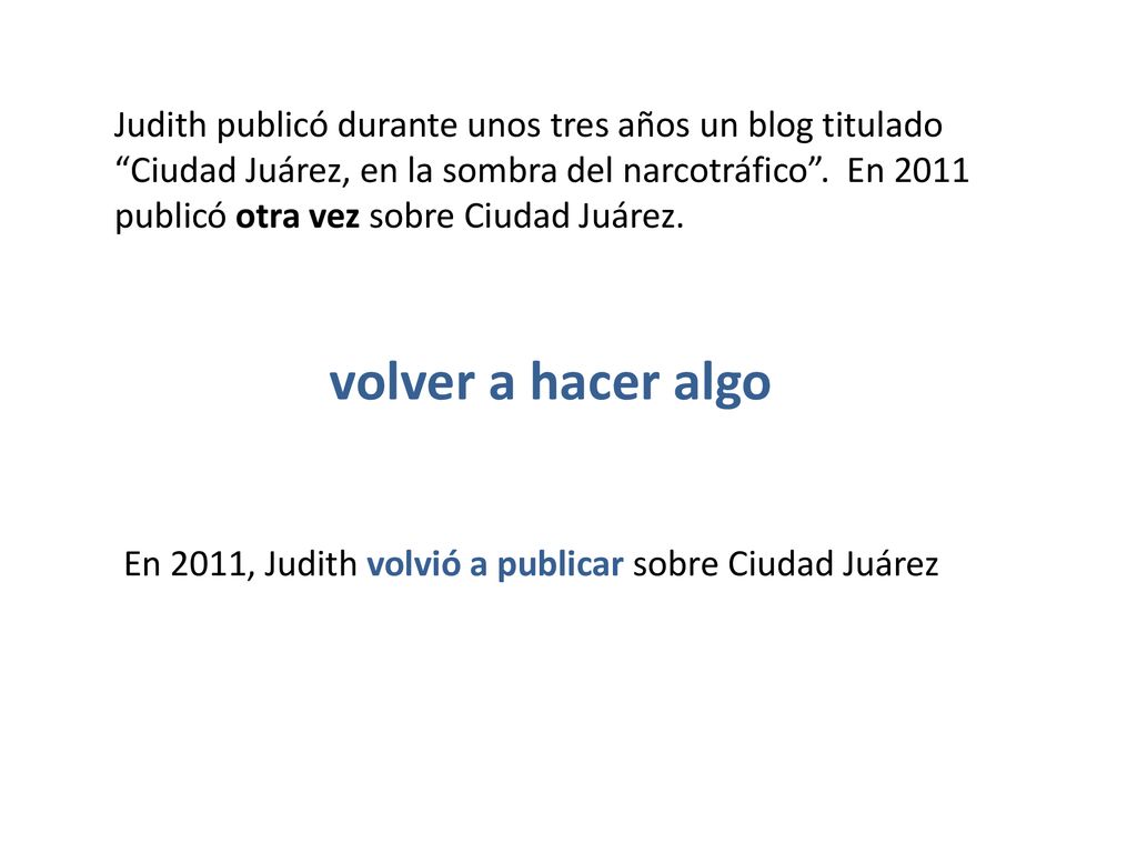 Judith publicó durante unos tres años un blog titulado Ciudad Juárez, en la sombra del narcotráfico . En 2011 publicó otra vez sobre Ciudad Juárez.
