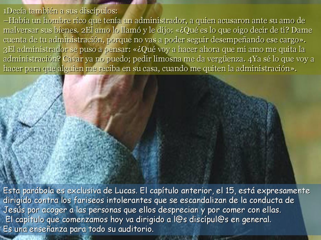 1Decía también a sus discípulos: –Había un hombre rico que tenía un administrador, a quien acusaron ante su amo de malversar sus bienes. 2El amo lo llamó y le dijo: «¿Qué es lo que oigo decir de ti Dame cuenta de tu administración, porque no vas a poder seguir desempeñando ese cargo». 3El administrador se puso a pensar: «¿Qué voy a hacer ahora que mi amo me quita la administración Cavar ya no puedo; pedir limosna me da vergüenza. 4Ya sé lo que voy a hacer para que alguien me reciba en su casa, cuando me quiten la administración».