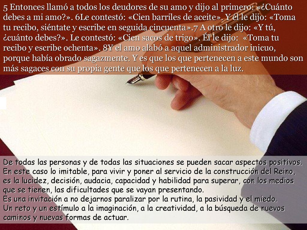 5 Entonces llamó a todos los deudores de su amo y dijo al primero: «¿Cuánto debes a mi amo ». 6Le contestó: «Cien barriles de aceite». Y él le dijo: «Toma tu recibo, siéntate y escribe en seguida cincuenta».7 A otro le dijo: «Y tú, ¿cuánto debes ». Le contestó: «Cien sacos de trigo». Él le dijo: «Toma tu recibo y escribe ochenta». 8Y el amo alabó a aquel administrador inicuo, porque había obrado sagazmente. Y es que los que pertenecen a este mundo son más sagaces con su propia gente que los que pertenecen a la luz.