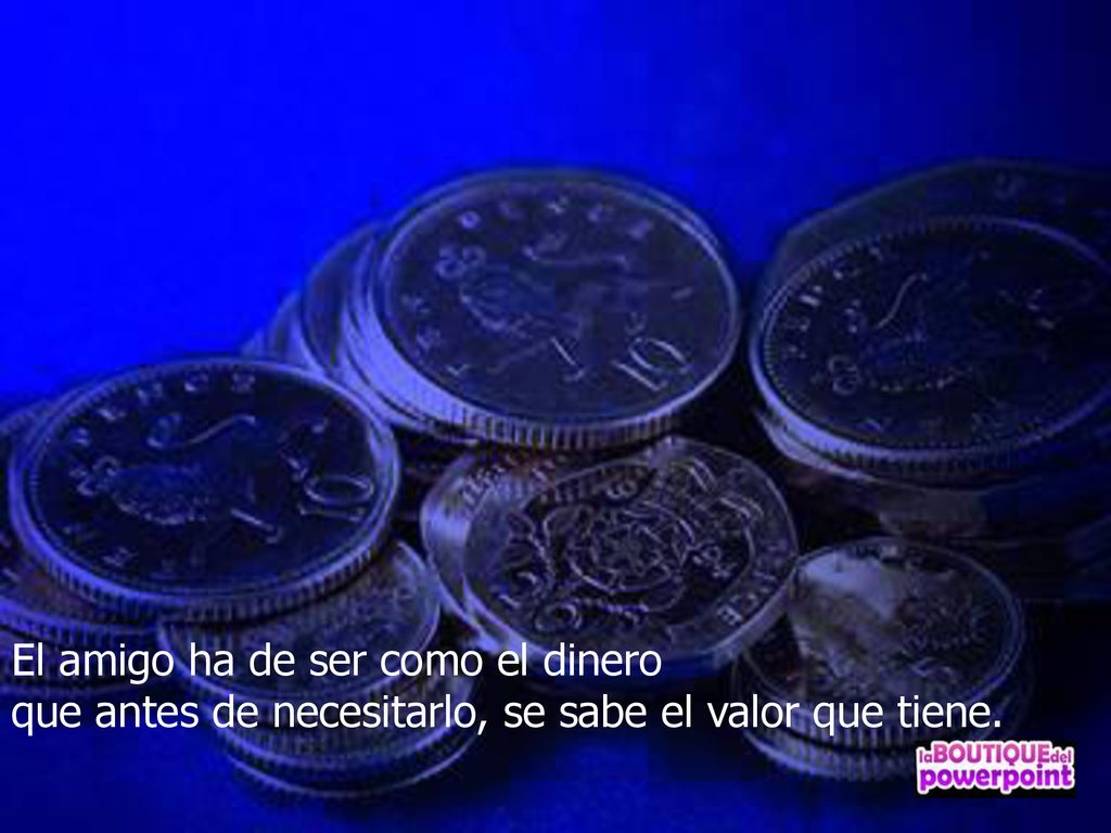 El amigo ha de ser como el dinero que antes de necesitarlo, se sabe el valor que tiene.