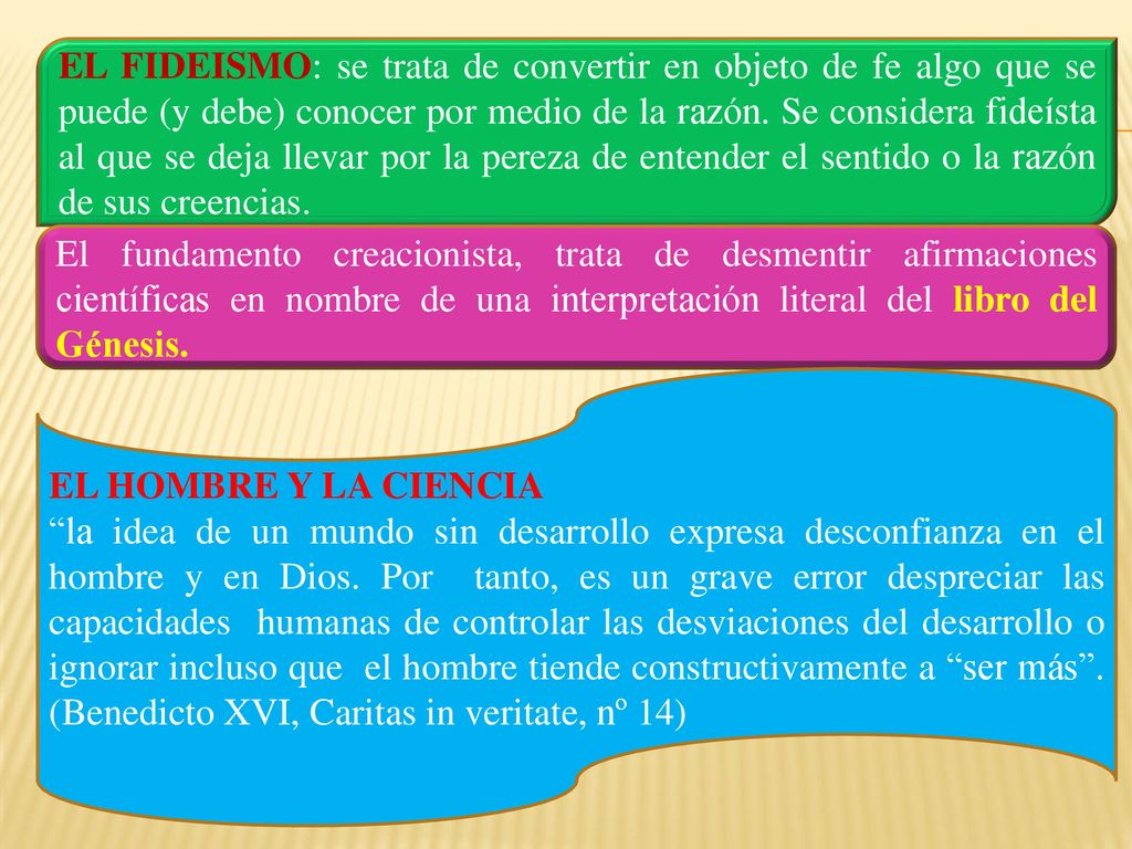 EL FIDEISMO: se trata de convertir en objeto de fe algo que se puede (y debe) conocer por medio de la razón. Se considera fideísta al que se deja llevar por la pereza de entender el sentido o la razón de sus creencias.
