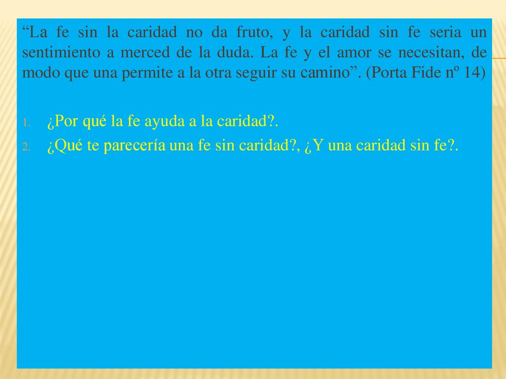 La fe sin la caridad no da fruto, y la caridad sin fe seria un sentimiento a merced de la duda. La fe y el amor se necesitan, de modo que una permite a la otra seguir su camino . (Porta Fide nº 14)