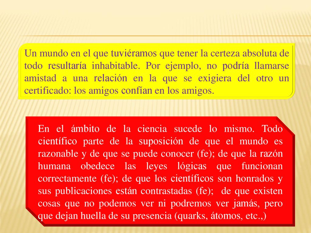 Un mundo en el que tuviéramos que tener la certeza absoluta de todo resultaría inhabitable. Por ejemplo, no podría llamarse amistad a una relación en la que se exigiera del otro un certificado: los amigos confían en los amigos.