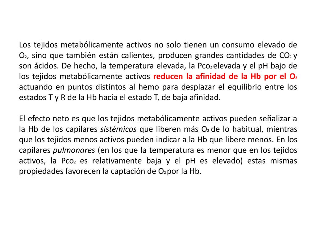Los tejidos metabólicamente activos no solo tienen un consumo elevado de O2, sino que también están calientes, producen grandes cantidades de CO2 y son ácidos. De hecho, la temperatura elevada, la Pco2 elevada y el pH bajo de los tejidos metabólicamente activos reducen la afinidad de la Hb por el O2 actuando en puntos distintos al hemo para desplazar el equilibrio entre los estados T y R de la Hb hacia el estado T, de baja afinidad.