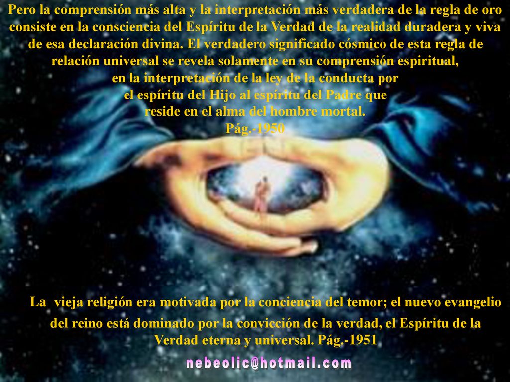 Pero la comprensión más alta y la interpretación más verdadera de la regla de oro consiste en la consciencia del Espíritu de la Verdad de la realidad duradera y viva de esa declaración divina. El verdadero significado cósmico de esta regla de relación universal se revela solamente en su comprensión espiritual, en la interpretación de la ley de la conducta por el espíritu del Hijo al espíritu del Padre que reside en el alma del hombre mortal. Pág.-1950