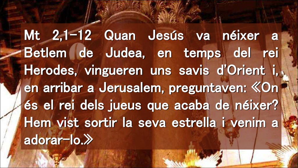 Mt 2,1-12 Quan Jesús va néixer a Betlem de Judea, en temps del rei Herodes, vingueren uns savis d Orient i, en arribar a Jerusalem, preguntaven: «On és el rei dels jueus que acaba de néixer.