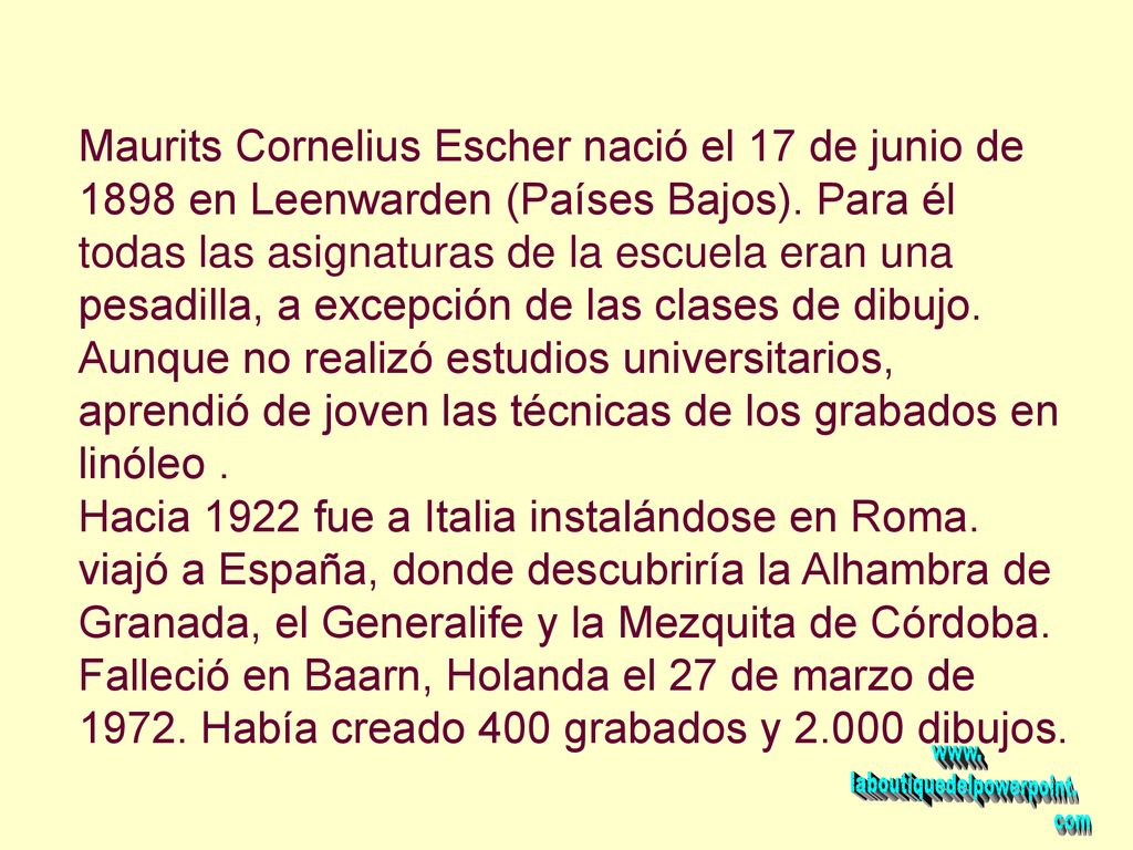 Maurits Cornelius Escher nació el 17 de junio de 1898 en Leenwarden (Países Bajos). Para él todas las asignaturas de la escuela eran una pesadilla, a excepción de las clases de dibujo. Aunque no realizó estudios universitarios, aprendió de joven las técnicas de los grabados en linóleo .