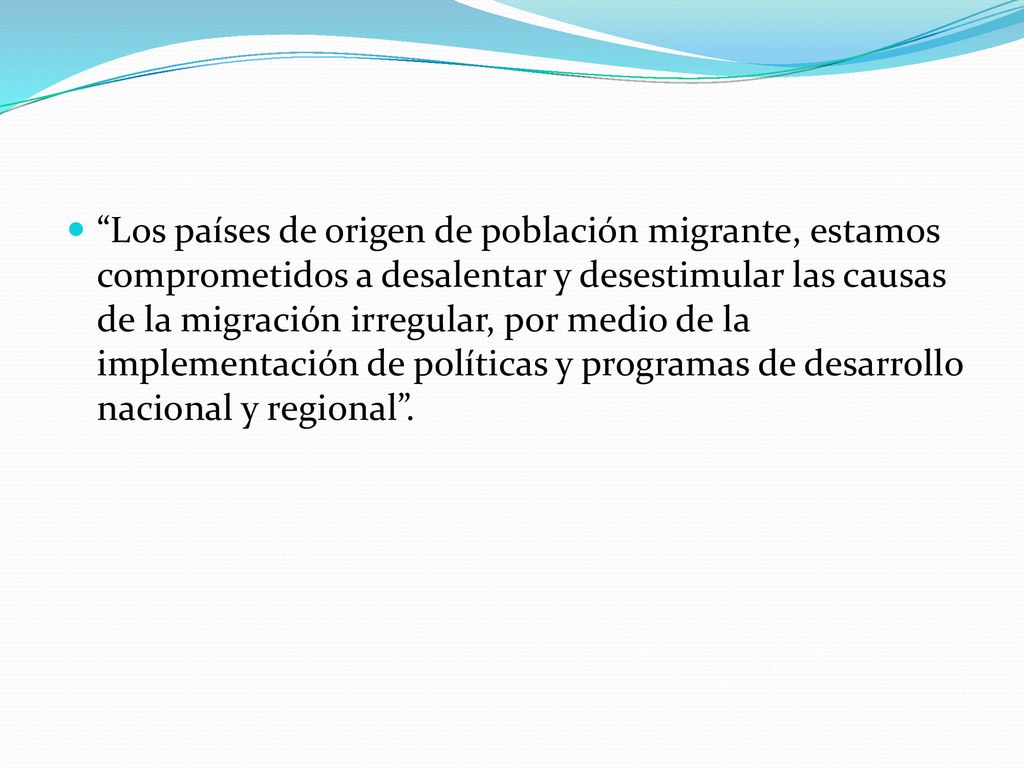 Los países de origen de población migrante, estamos comprometidos a desalentar y desestimular las causas de la migración irregular, por medio de la implementación de políticas y programas de desarrollo nacional y regional .