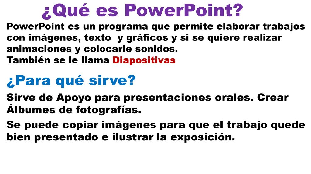 ¿Qué es PowerPoint PowerPoint es un programa que permite elaborar trabajos con imágenes, texto y gráficos y si se quiere realizar animaciones y colocarle sonidos. También se le llama Diapositivas