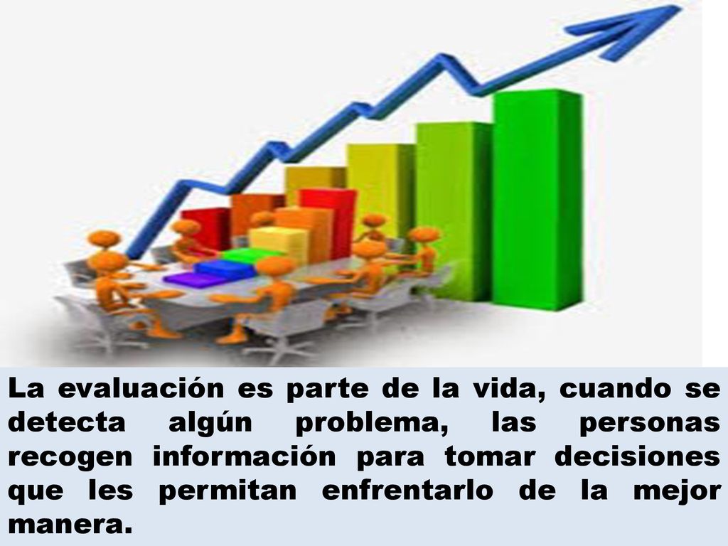 La evaluación es parte de la vida, cuando se detecta algún problema, las personas recogen información para tomar decisiones que les permitan enfrentarlo de la mejor manera.