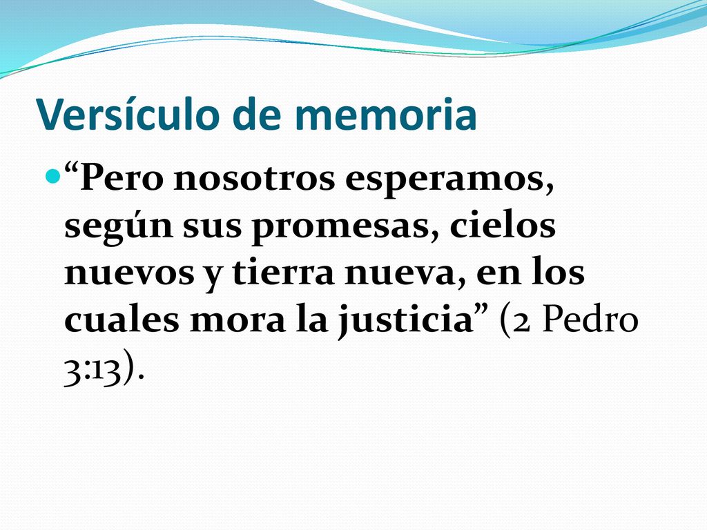 Versículo de memoria Pero nosotros esperamos, según sus promesas, cielos nuevos y tierra nueva, en los cuales mora la justicia (2 Pedro 3:13).
